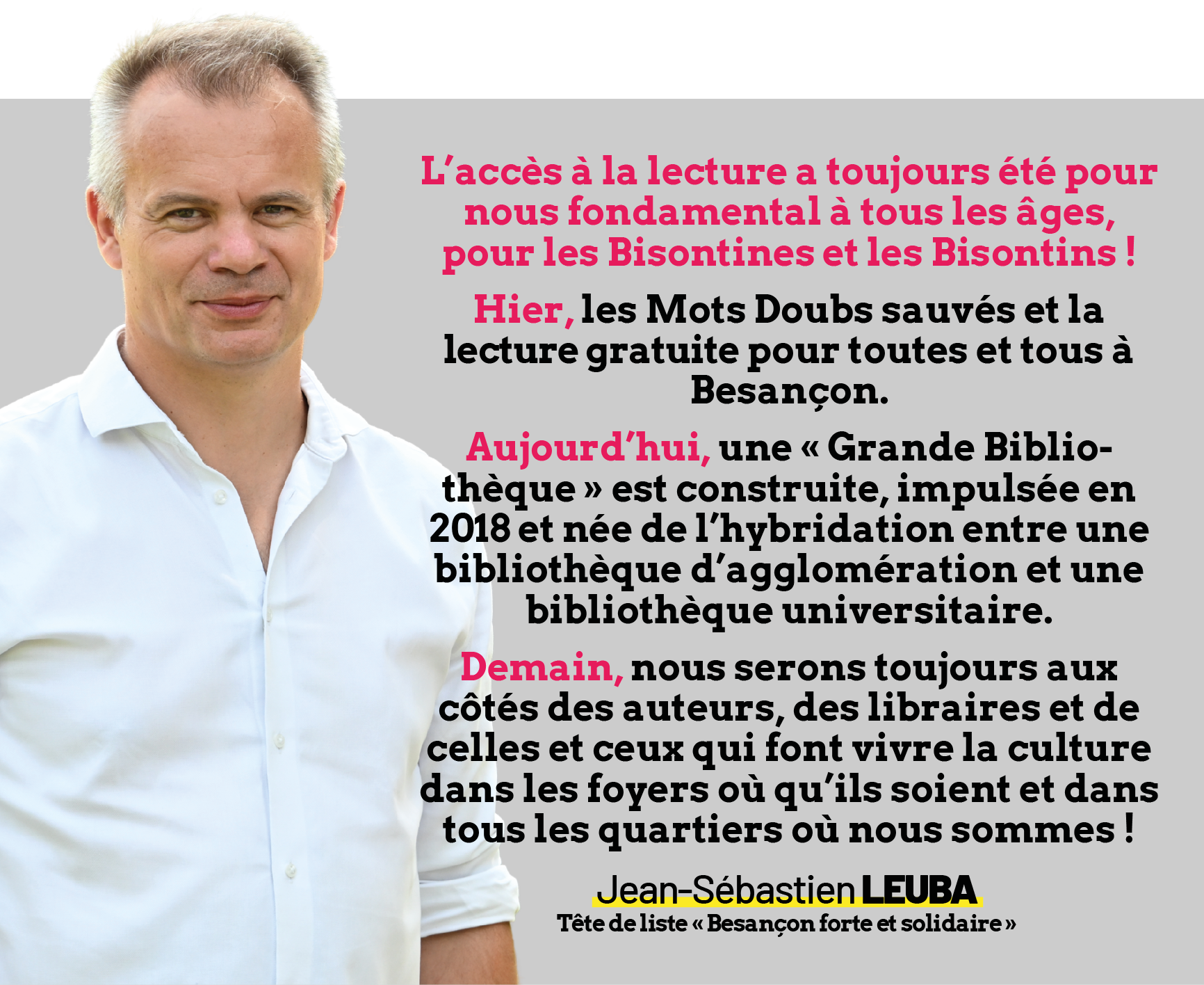 Portrait de Jean-Sébastien Leuba, tête de liste "Besançon forte et solidaire" accompagné du texte suivant :
L’accès à la lecture a toujours été pour nous fondamental à tous les âges, pour les Bisontines et les Bisontins !
Hier, les Mots Doubs sauvés et la lecture gratuite pour toutes et tous à Besançon.
Aujourd’hui, une « Grande Bibliothèque » est construite, impulsée en 2018 et née de l’hybridation entre une bibliothèque d’agglomération et une bibliothèque universitaire.
Demain, nous serons toujours aux côtés des auteurs, des libraires et de celles et ceux qui font vivre la culture dans les foyers où qu’ils soient et dans tous les quartiers où nous sommes !