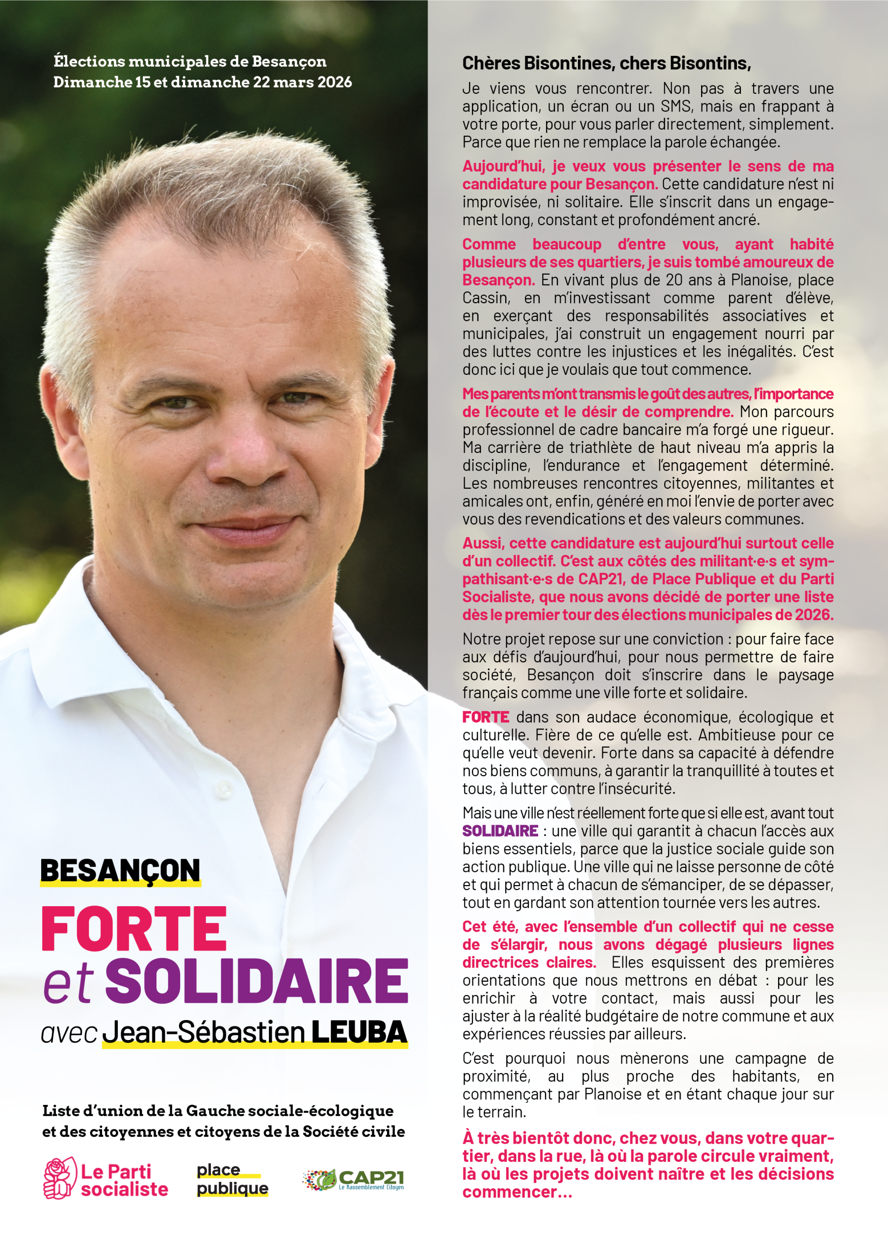 Document reproduit sous la forme d'une image. Portrait de Jean-Sébastien Leuba et mention du slogan "Besançon Forte et Solidaire". Texte de la lettre : Chères Bisontines, chers Bisontins,
Je viens vous rencontrer. Non pas à travers une
application, un écran ou un SMS, mais en frappant à votre porte, pour vous parler directement, simplement. Parce que rien ne remplace la parole échangée.
Aujourd’hui, je veux vous présenter le sens de ma
candidature pour Besançon. Cette candidature n’est ni improvisée, ni solitaire. Elle s’inscrit dans un engagement long, constant et profondément ancré.
Comme beaucoup d’entre vous, ayant habité
plusieurs de ses quartiers, je suis tombé amoureux de
Besançon. En vivant plus de 20 ans à Planoise, place Cassin, en m’investissant comme parent d’élève, en exerçant des responsabilités associatives et
municipales, j’ai construit un engagement nourri par des luttes contre les injustices et les inégalités. C’est donc ici que je voulais que tout commence.
Mes parents m’ont transmis le goût des autres, l’importance de l’écoute et le désir de comprendre. Mon parcours professionnel de cadre bancaire m’a forgé une rigueur. Ma carrière de triathlète de haut niveau m’a appris la discipline, l’endurance et l’engagement déterminé. Les nombreuses rencontres citoyennes, militantes et
amicales ont, enfin, généré en moi l’envie de porter avec vous des revendications et des valeurs communes.
Aussi, cette candidature est aujourd’hui surtout celle d’un collectif. C’est aux côtés des militant·e·s et sympathisant·e·s de CAP21, de Place Publique et du Parti Socialiste, que nous avons décidé de porter une liste dès le premier tour des élections municipales de 2026.
Notre projet repose sur une conviction : pour faire face aux défis d’aujourd’hui, pour nous permettre de faire
société, Besançon doit s’inscrire dans le paysage
français comme une ville forte et solidaire.
FORTE dans son audace économique, écologique et culturelle. Fière de ce qu’elle est. Ambitieuse pour ce qu’elle veut devenir. Forte dans sa capacité à défendre nos biens communs, à garantir la tranquillité à toutes et tous, à lutter contre l’insécurité.
Mais une ville n’est réellement forte que si elle est, avant tout SOLIDAIRE : une ville qui garantit à chacun l’accès aux biens essentiels, parce que la justice sociale guide son action publique. Une ville qui ne laisse personne de côté et qui permet à chacun de s’émanciper, de se dépasser, tout en gardant son attention tournée vers les autres.
Cet été, avec l’ensemble d’un collectif qui ne cesse de s’élargir, nous avons dégagé plusieurs lignes
directrices claires. Elles esquissent des premières
orientations que nous mettrons en débat : pour les
enrichir à votre contact, mais aussi pour les
ajuster à la réalité budgétaire de notre commune et aux
expériences réussies par ailleurs.
C’est pourquoi nous mènerons une campagne de
proximité, au plus proche des habitants, en
commençant par Planoise et en étant chaque jour sur le terrain.
À très bientôt donc, chez vous, dans votre quartier, dans la rue, là où la parole circule vraiment, là où les projets doivent naître et les décisions commencer…