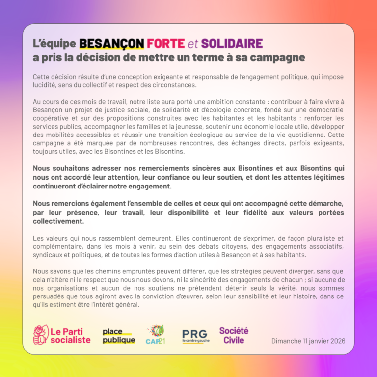Cette décision résulte d’une conception exigeante et responsable de l’engagement politique, qui impose lucidité, sens du collectif et respect des circonstances. Au cours de ces mois de travail, notre liste aura porté une ambition constante : contribuer à faire vivre à Besançon un projet de justice sociale, de solidarité et d’écologie concrète, fondé sur une démocratie coopérative et sur des propositions construites avec les habitantes et les habitants : renforcer les services publics, accompagner les familles et la jeunesse, soutenir une économie locale utile, développer des mobilités accessibles et réussir une transition écologique au service de la vie quotidienne. Cette campagne a été marquée par de nombreuses rencontres, des échanges directs, parfois exigeants, toujours utiles, avec les Bisontines et les Bisontins. Nous souhaitons adresser nos remerciements sincères aux Bisontines et aux Bisontins qui nous ont accordé leur attention, leur confiance ou leur soutien, et dont les attentes légitimes continueront d’éclairer notre engagement. Nous remercions également l’ensemble de celles et ceux qui ont accompagné cette démarche, par leur présence, leur travail, leur disponibilité et leur fidélité aux valeurs portées collectivement. Les valeurs qui nous rassemblent demeurent. Elles continueront de s’exprimer, de façon pluraliste et complémentaire, dans les mois à venir, au sein des débats citoyens, des engagements associatifs, syndicaux et politiques, et de toutes les formes d’action utiles à Besançon et à ses habitants. Nous savons que les chemins empruntés peuvent différer, que les stratégies peuvent diverger, sans que cela n’altère ni le respect que nous nous devons, ni la sincérité des engagements de chacun ; si aucune de nos organisations et aucun de nos soutiens ne prétendent détenir seuls la vérité, nous sommes persuadés que tous agiront avec la conviction d’œuvrer, selon leur sensibilité et leur histoire, dans ce qu'ils estiment être l’intérêt général.